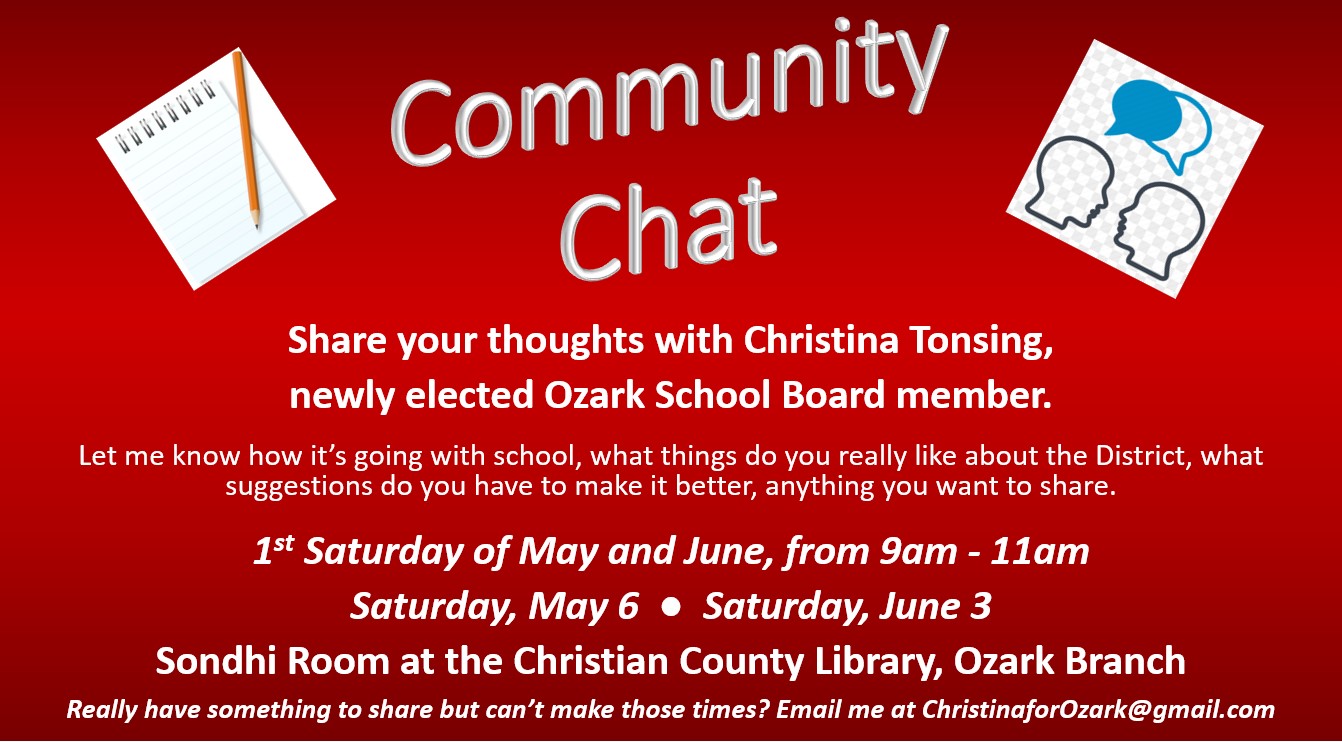 Come by and let me know how things are going for you and your students.  I'd love to chat with you!  

May 11 is the Ozark School District board meeting.  I'm elected to represent you.  Do you have something you'd like to discuss?  I'd love to hear your perspective!

The first Saturdays of May and June, from 9-11am, I'll be in the Sondhi Room in the library in Ozark (that room at the back near the children's section.)  Stop in and visit with me!